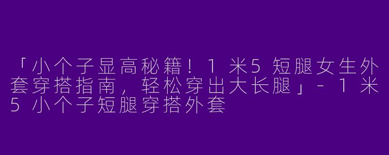 「小个子显高秘籍！1米5短腿女生外套穿搭指南，轻松穿出大长腿」-1米5小个子短腿穿搭外套