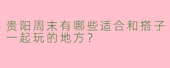 贵阳周末有哪些适合和搭子一起玩的地方？