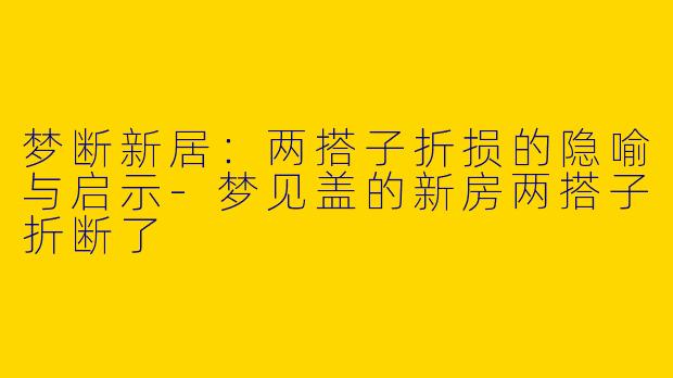 梦断新居：两搭子折损的隐喻与启示-梦见盖的新房两搭子折断了