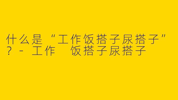 什么是“工作饭搭子尿搭子”？-工作 饭搭子尿搭子