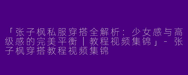「张子枫私服穿搭全解析：少女感与高级感的完美平衡｜教程视频集锦」-张子枫穿搭教程视频集锦