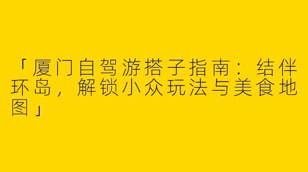 「厦门自驾游搭子指南：结伴环岛，解锁小众玩法与美食地图」