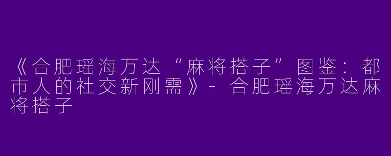 《合肥瑶海万达“麻将搭子”图鉴：都市人的社交新刚需》-合肥瑶海万达麻将搭子