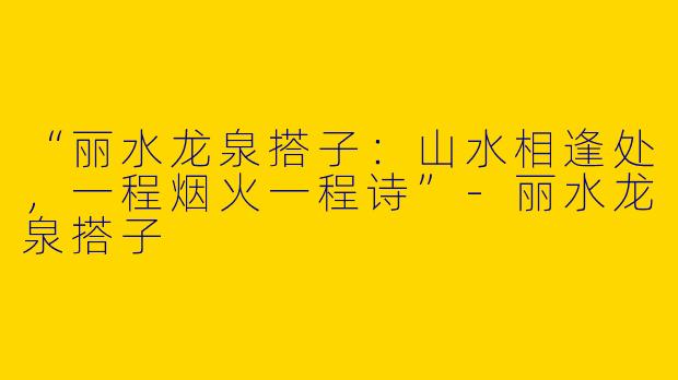 “丽水龙泉搭子：山水相逢处，一程烟火一程诗”-丽水龙泉搭子