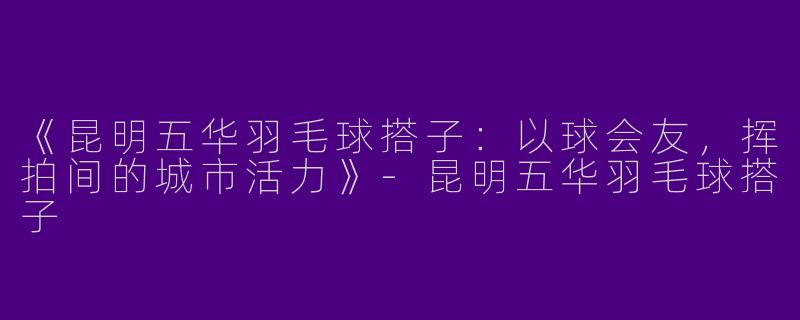 《昆明五华羽毛球搭子：以球会友，挥拍间的城市活力》-昆明五华羽毛球搭子
