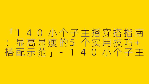 「140小个子主播穿搭指南：显高显瘦的5个实用技巧+搭配示范」-140小个子主播穿搭图片