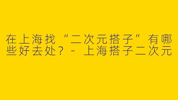 在上海找“二次元搭子”有哪些好去处？-上海搭子二次元