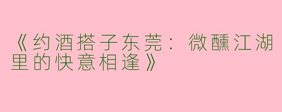 《约酒搭子东莞：微醺江湖里的快意相逢》