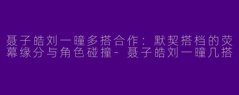 聂子皓刘一曈多搭合作：默契搭档的荧幕缘分与角色碰撞-聂子皓刘一曈几搭