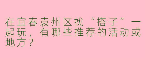 在宜春袁州区找“搭子”一起玩，有哪些推荐的活动或地方？