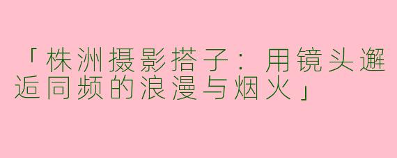 「株洲摄影搭子：用镜头邂逅同频的浪漫与烟火」
