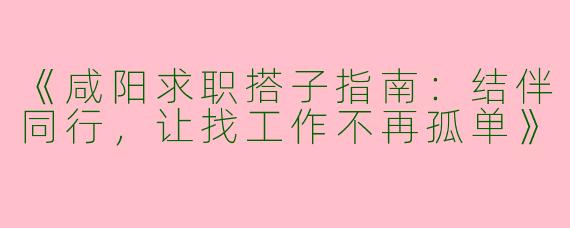 《咸阳求职搭子指南：结伴同行，让找工作不再孤单》