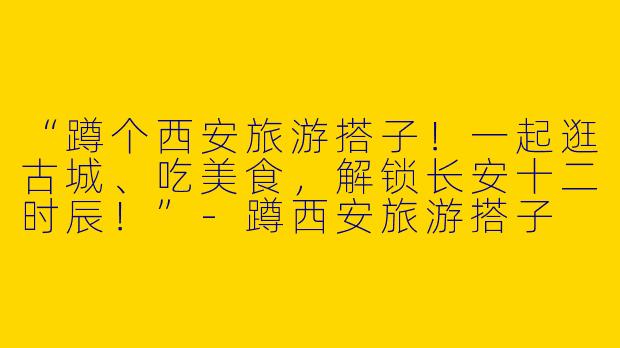 “蹲个西安旅游搭子！一起逛古城、吃美食，解锁长安十二时辰！”-蹲西安旅游搭子