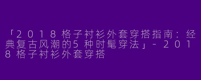 「2018格子衬衫外套穿搭指南：经典复古风潮的5种时髦穿法」-2018格子衬衫外套穿搭