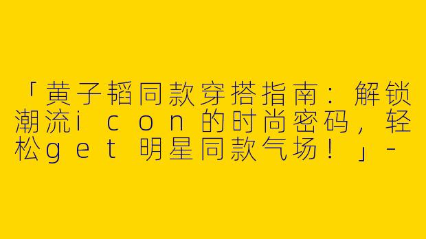 「黄子韬同款穿搭指南：解锁潮流icon的时尚密码，轻松get明星同款气场！」-明星穿搭黄子韬同款