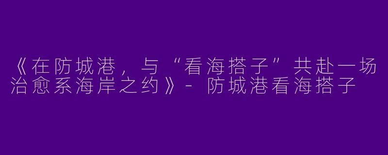 《在防城港，与“看海搭子”共赴一场治愈系海岸之约》