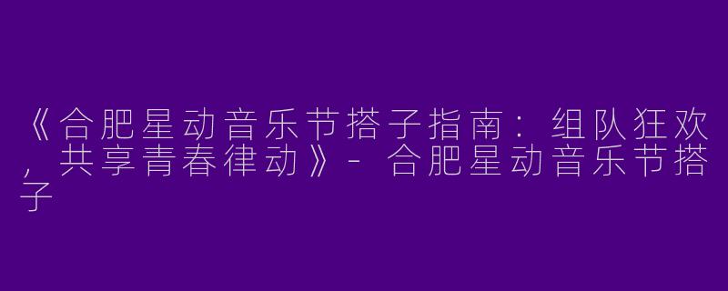 《合肥星动音乐节搭子指南：组队狂欢，共享青春律动》-合肥星动音乐节搭子