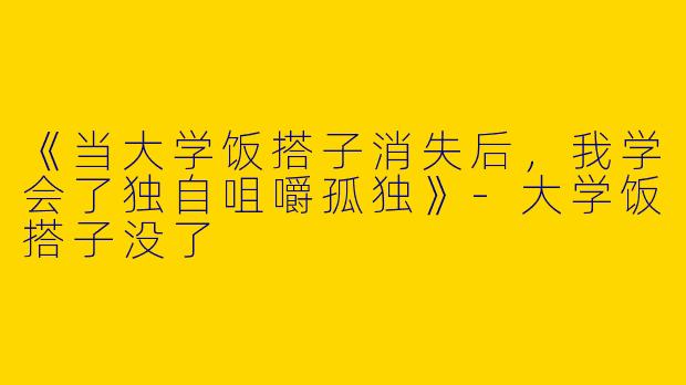 《当大学饭搭子消失后，我学会了独自咀嚼孤独》-大学饭搭子没了