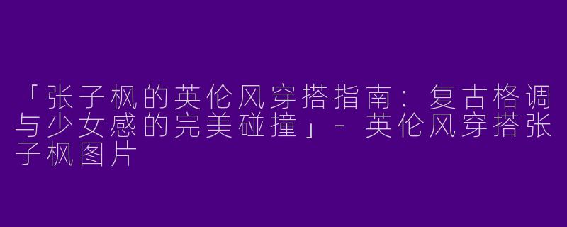 「张子枫的英伦风穿搭指南：复古格调与少女感的完美碰撞」-英伦风穿搭张子枫图片