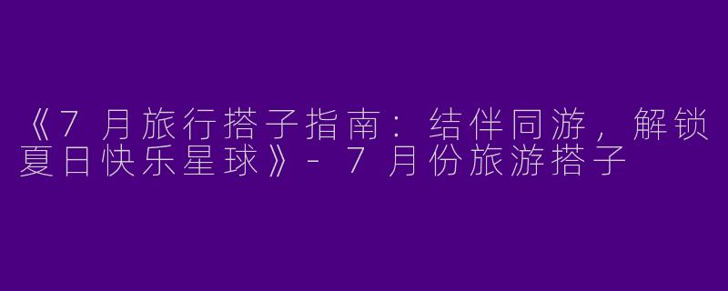 《7月旅行搭子指南：结伴同游，解锁夏日快乐星球》-7月份旅游搭子