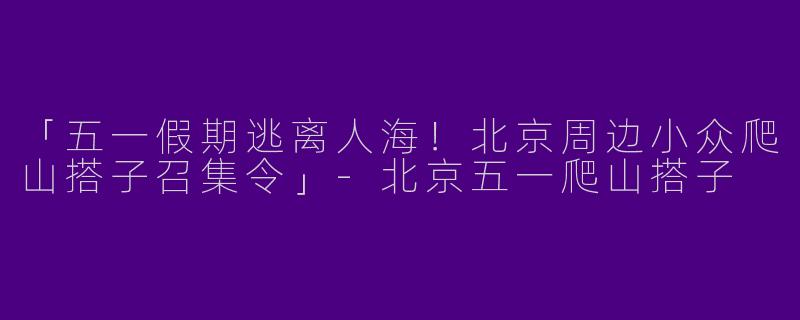 「五一假期逃离人海！北京周边小众爬山搭子召集令」-北京五一爬山搭子