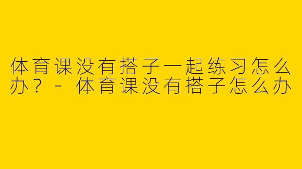 体育课没有搭子一起练习怎么办？-体育课没有搭子怎么办