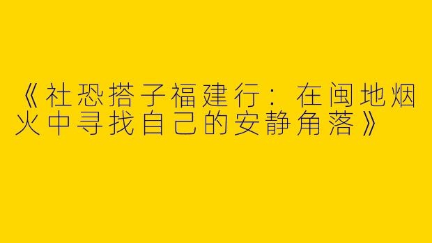 《社恐搭子福建行：在闽地烟火中寻找自己的安静角落》