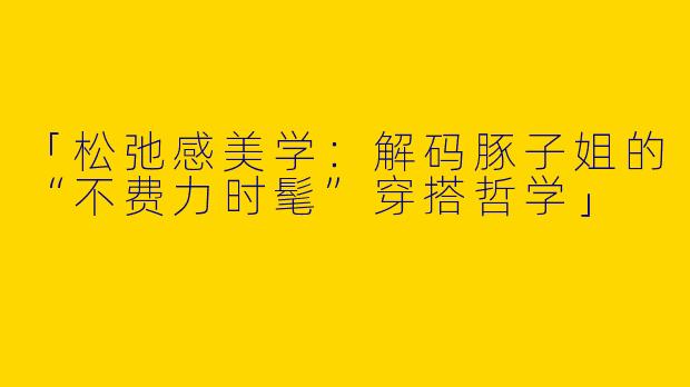 「松弛感美学：解码豚子姐的“不费力时髦”穿搭哲学」