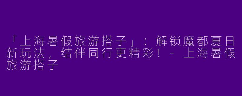 「上海暑假旅游搭子」：解锁魔都夏日新玩法，结伴同行更精彩！-上海暑假旅游搭子
