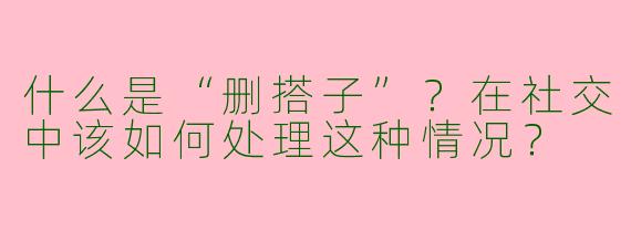 什么是“删搭子”？在社交中该如何处理这种情况？