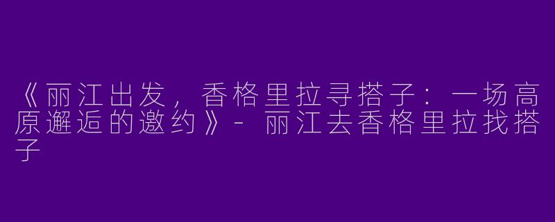 《丽江出发，香格里拉寻搭子：一场高原邂逅的邀约》-丽江去香格里拉找搭子