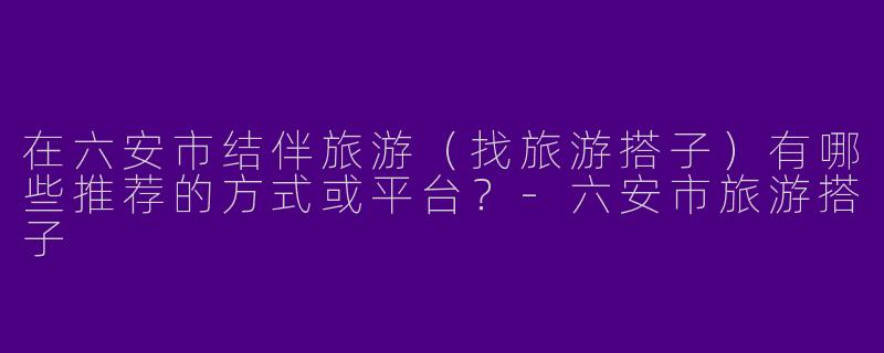 在六安市结伴旅游（找旅游搭子）有哪些推荐的方式或平台？-六安市旅游搭子