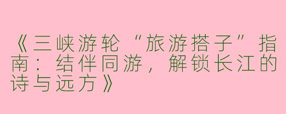 《三峡游轮“旅游搭子”指南：结伴同游，解锁长江的诗与远方》