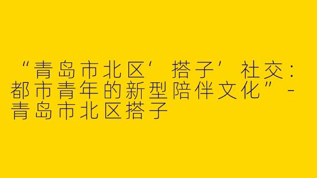 “青岛市北区‘搭子’社交：都市青年的新型陪伴文化”-青岛市北区搭子