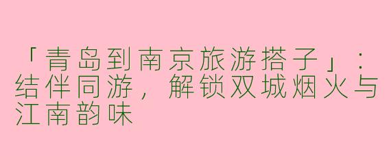 「青岛到南京旅游搭子」：结伴同游，解锁双城烟火与江南韵味