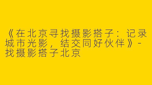 《在北京寻找摄影搭子：记录城市光影，结交同好伙伴》-找摄影搭子北京