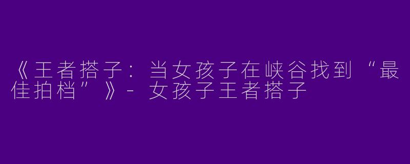 《王者搭子：当女孩子在峡谷找到“最佳拍档”》-女孩子王者搭子