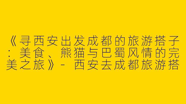《寻西安出发成都的旅游搭子：美食、熊猫与巴蜀风情的完美之旅》-西安去成都旅游搭子