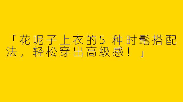 「花呢子上衣的5种时髦搭配法，轻松穿出高级感！」
