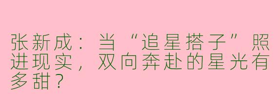张新成：当“追星搭子”照进现实，双向奔赴的星光有多甜？