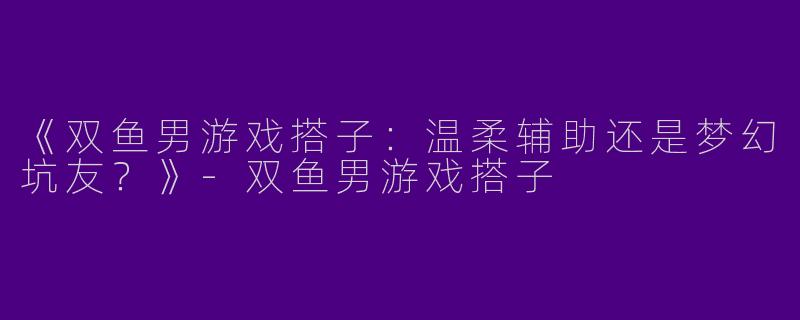 《双鱼男游戏搭子：温柔辅助还是梦幻坑友？》-双鱼男游戏搭子