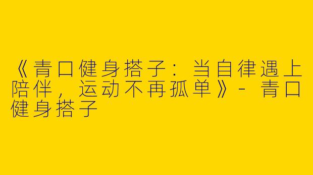 《青口健身搭子：当自律遇上陪伴，运动不再孤单》-青口健身搭子