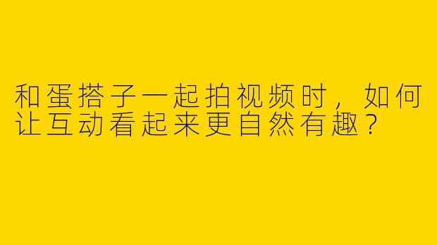 和蛋搭子一起拍视频时，如何让互动看起来更自然有趣？