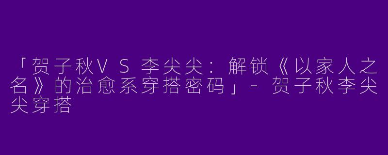 「贺子秋VS李尖尖：解锁《以家人之名》的治愈系穿搭密码」