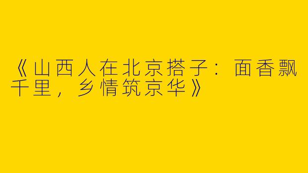 《山西人在北京搭子：面香飘千里，乡情筑京华》