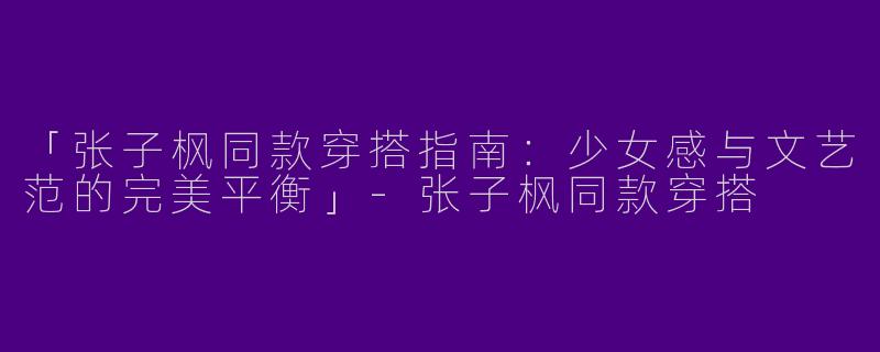 「张子枫同款穿搭指南：少女感与文艺范的完美平衡」-张子枫同款穿搭