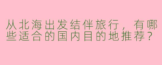 从北海出发结伴旅行，有哪些适合的国内目的地推荐？