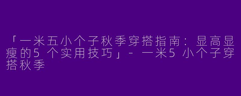 「一米五小个子秋季穿搭指南：显高显瘦的5个实用技巧」-一米5小个子穿搭秋季