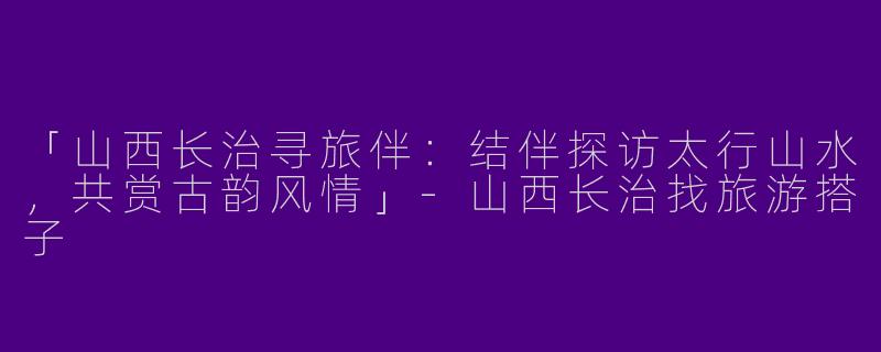 「山西长治寻旅伴：结伴探访太行山水，共赏古韵风情」-山西长治找旅游搭子