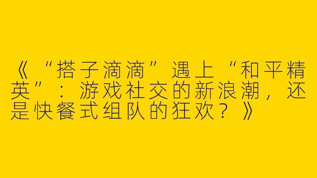 《“搭子滴滴”遇上“和平精英”：游戏社交的新浪潮，还是快餐式组队的狂欢？》